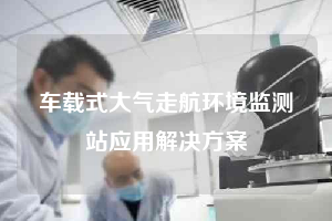 車載式大氣走航環(huán)境監(jiān)測(cè)站應(yīng)用解決方案